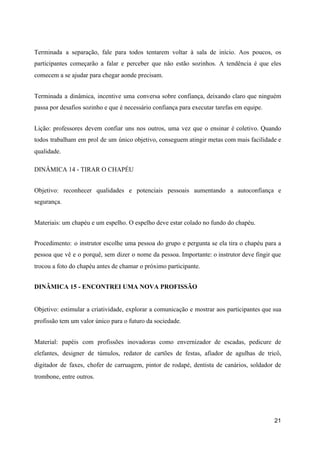 Terminada a separação, fale para todos tentarem voltar à sala de início. Aos poucos, os
participantes começarão a falar e perceber que não estão sozinhos. A tendência é que eles
comecem a se ajudar para chegar aonde precisam.
Terminada a dinâmica, incentive uma conversa sobre confiança, deixando claro que ninguém
passa por desafios sozinho e que é necessário confiança para executar tarefas em equipe.
Lição: professores devem confiar uns nos outros, uma vez que o ensinar é coletivo. Quando
todos trabalham em prol de um único objetivo, conseguem atingir metas com mais facilidade e
qualidade.
DINÂMICA 14 - TIRAR O CHAPÉU
Objetivo: reconhecer qualidades e potenciais pessoais aumentando a autoconfiança e
segurança.
Materiais: um chapéu e um espelho. O espelho deve estar colado no fundo do chapéu.
Procedimento: o instrutor escolhe uma pessoa do grupo e pergunta se ela tira o chapéu para a
pessoa que vê e o porquê, sem dizer o nome da pessoa. Importante: o instrutor deve fingir que
trocou a foto do chapéu antes de chamar o próximo participante.
DINÂMICA 15 - ENCONTREI UMA NOVA PROFISSÃO
Objetivo: estimular a criatividade, explorar a comunicação e mostrar aos participantes que sua
profissão tem um valor único para o futuro da sociedade.
Material: papéis com profissões inovadoras como envernizador de escadas, pedicure de
elefantes, designer de túmulos, redator de cartões de festas, afiador de agulhas de tricô,
digitador de faxes, chofer de carruagem, pintor de rodapé, dentista de canários, soldador de
trombone, entre outros.
21
 