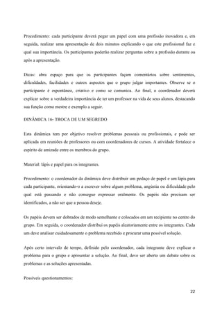 Procedimento: cada participante deverá pegar um papel com uma profissão inovadora e, em
seguida, realizar uma apresentação de dois minutos explicando o que este profissional faz e
qual sua importância. Os participantes poderão realizar perguntas sobre a profissão durante ou
após a apresentação.
Dicas: abra espaço para que os participantes façam comentários sobre sentimentos,
dificuldades, facilidades e outros aspectos que o grupo julgar importantes. Observe se o
participante é espontâneo, criativo e como se comunica. Ao final, o coordenador deverá
explicar sobre a verdadeira importância de ter um professor na vida de seus alunos, destacando
sua função como mestre e exemplo a seguir.
DINÂMICA 16- TROCA DE UM SEGREDO
Esta dinâmica tem por objetivo resolver problemas pessoais ou profissionais, e pode ser
aplicada em reuniões de professores ou com coordenadores de cursos. A atividade fortalece o
espírito de amizade entre os membros do grupo.
Material: lápis e papel para os integrantes.
Procedimento: o coordenador da dinâmica deve distribuir um pedaço de papel e um lápis para
cada participante, orientando-o a escrever sobre algum problema, angústia ou dificuldade pelo
qual está passando e não consegue expressar oralmente. Os papéis não precisam ser
identificados, a não ser que a pessoa deseje.
Os papéis devem ser dobrados de modo semelhante e colocados em um recipiente no centro do
grupo. Em seguida, o coordenador distribui os papéis aleatoriamente entre os integrantes. Cada
um deve analisar cuidadosamente o problema recebido e procurar uma possível solução.
Após certo intervalo de tempo, definido pelo coordenador, cada integrante deve explicar o
problema para o grupo e apresentar a solução. Ao final, deve ser aberto um debate sobre os
problemas e as soluções apresentadas.
Possíveis questionamentos:
22
 