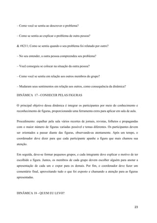 – Como você se sentiu ao descrever o problema?
– Como se sentiu ao explicar o problema de outra pessoa?
& #8211; Como se sentiu quando o seu problema foi relatado por outro?
– No seu entender, a outra pessoa compreendeu seu problema?
– Você conseguiu se colocar na situação da outra pessoa?
– Como você se sentiu em relação aos outros membros do grupo?
– Mudaram seus sentimentos em relação aos outros, como consequência da dinâmica?
DINÂMICA 17 - CONHECER PELAS FIGURAS
O principal objetivo dessa dinâmica é integrar os participantes por meio do conhecimento e
reconhecimento de figuras, proporcionando uma ferramenta extra para aplicar em sala de aula.
Procedimento: espalhar pela sala vários recortes de jornais, revistas, folhetos e propagandas
com o maior número de figuras variadas possível e temas diferentes. Os participantes devem
ser orientados a passar diante das figuras, observando-as atentamente. Após um tempo, o
coordenador deve dizer para que cada participante apanhe a figura que mais chamou sua
atenção.
Em seguida, deve-se formar pequenos grupos, e cada integrante deve explicar o motivo de ter
escolhido a figura. Juntos, os membros de cada grupo devem escolher alguém para anotar a
apresentação de cada um e expor para os demais. Por fim, o coordenador deve fazer um
comentário final, aproveitando tudo o que foi exposto e chamando a atenção para as figuras
apresentadas.
DINÂMICA 18 - QUEM EU LEVO?
23
 
