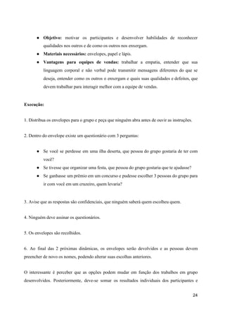 ● Objetivo: motivar os participantes e desenvolver habilidades de reconhecer
qualidades nos outros e de como os outros nos enxergam.
● Materiais necessários:​ envelopes, papel e lápis.
● Vantagens para equipes de vendas: trabalhar a empatia, entender que sua
linguagem corporal e não verbal pode transmitir mensagens diferentes do que se
deseja, entender como os outros o enxergam e quais suas qualidades e defeitos, que
devem trabalhar para interagir melhor com a equipe de vendas.
Execução:
1. Distribua os envelopes para o grupo e peça que ninguém abra antes de ouvir as instruções.
2. Dentro do envelope existe um questionário com 3 perguntas:
● Se você se perdesse em uma ilha deserta, que pessoa do grupo gostaria de ter com
você?
● Se tivesse que organizar uma festa, que pessoa do grupo gostaria que te ajudasse?
● Se ganhasse um prêmio em um concurso e pudesse escolher 3 pessoas do grupo para
ir com você em um cruzeiro, quem levaria?
3. Avise que as respostas são confidenciais, que ninguém saberá quem escolheu quem.
4. Ninguém deve assinar os questionários.
5. Os envelopes são recolhidos.
6. Ao final das 2 próximas dinâmicas, os envelopes serão devolvidos e as pessoas devem
preencher de novo os nomes, podendo alterar suas escolhas anteriores.
O interessante é perceber que as opções podem mudar em função dos trabalhos em grupo
desenvolvidos. Posteriormente, deve-se somar os resultados individuais dos participantes e
24
 