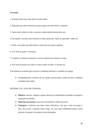 Execução:
1. O grupo forma uma roda, todos de mãos dadas.
2. Diga para que todos memorizem quem segura sua mão direita e esquerda.
3. Agora todos soltam as mãos e passam a andar aleatoriamente pela sala.
4. De repente, você põe uma cartolina no chão e pede que “todos se espremam” sobre ela.
5. Então, você pede que todos deem as mãos para seus pares originais.
6. Um “bolo de gente” se formará.
7. O objetivo é formar novamente o círculo original sem soltarem as mãos.
8. Eles terão de passar uns sobre os outros, deitar no chão, se arrastar etc.
Uma dinâmica excelente para exercitar a liderança informal e o trabalho em equipe.
● acompanhamento eficiente da sua equipe, promovendo a união do time e melhores
resultados para todos)
DINÂMICA 20 - ILHA DO TESOURO
● Objetivo: motivar, integrar o grupo, desenvolver habilidade de trabalho em equipe e
superação de desafios.
● Materiais necessários:​ uma caixa de bombons e folhas de jornal.
● Vantagens: evidenciar que bater metas individuais, sem que o resto da equipe o
faça, não levará a empresa muito longe. Só com todos trabalhando juntos, metas
pessoais, do grupo e da empresa serão alcançadas.
26
 