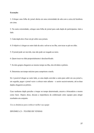 Execução:
1. Coloque uma folha de jornal aberta em uma extremidade da sala com a caixa de bombons
em cima.
2. Na outra extremidade, coloque uma folha de jornal para cada dupla de participantes, lado a
lado.
3. Cada dupla deve ficar em pé sobre seus jornais.
4. O objetivo é chegar ao outro lado da sala e salvar-se na ilha, sem tocar os pés no chão.
5. O jornal pode ser movido, mas não pode ser rasgado ao meio.
6. Quem tocar no chão propositalmente é desclassificado.
7. Se dois grupos chegarem ao mesmo tempo na ilha, eles dividem o prêmio.
8. Determine um tempo máximo para cumprirem a tarefa.
Só é possível chegar ao outro lado, se uma dupla convidar a outra para subir em seu jornal e,
em seguida, pegar o jornal vazio e colocar mais adiante – e assim sucessivamente, até as duas
duplas chegarem ao prêmio.
Caso nenhuma dupla perceba o truque no tempo determinado, encerre a brincadeira e mostre
como fazer. Depois disso, discuta a importância da colaboração entre equipes para atingir
resultados em conjunto.
Use as dinâmicas para conhecer melhor sua equipe
DINÂMICA 21 - TEATRO DE VENDAS
27
 