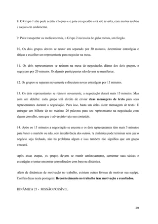 8. O Grupo 1 não pode aceitar cheques e o país em questão está sob revolta, com muitos roubos
e saques em andamento.
9. Para transportar os medicamentos, o Grupo 2 necessita de, pelo menos, um furgão.
10. Os dois grupos devem se reunir em separado por 30 minutos, determinar estratégias e
táticas e escolher um representante para negociar na mesa.
11. Os dois representantes se reúnem na mesa de negociação, diante dos dois grupos, e
negociam por 20 minutos. Os demais participantes não devem se manifestar.
12. Os grupos se separam novamente e discutem novas estratégias por 15 minutos.
13. Os dois representantes se reúnem novamente, a negociação durará mais 15 minutos. Mas
com um detalhe: cada grupo terá direito de enviar ​duas mensagens de texto para seus
representantes durante a negociação. Para isso, basta um deles dizer: mensagem de texto! E
entregar um bilhete de no máximo 20 palavras para seu representante na negociação com
algum conselho, sem que o adversário veja seu conteúdo.
14. Após os 15 minutos a negociação se encerra e os dois representantes têm mais 3 minutos
para bater o martelo ou não, sem interferência dos outros. A dinâmica pode terminar sem que o
negócio seja fechado, não há problema algum e isso também não significa que um grupo
vencerá.
Após essas etapas, os grupos devem se reunir amistosamente, comentar suas táticas e
estratégias e tentar encontrar aprendizados com base na dinâmica.
Além de dinâmicas de motivação no trabalho, existem outras formas de motivar sua equipe.
Confira dicas nesta postagem: ​Reconhecimento no trabalho traz motivação e resultados.
DINÂMICA 23 - MISSÃO POSSÍVEL
29
 