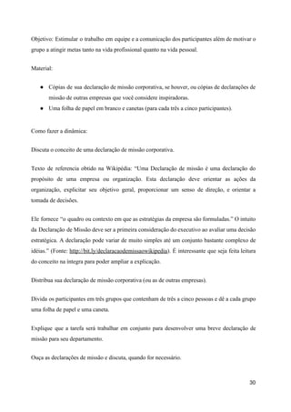 Objetivo: Estimular o trabalho em equipe e a comunicação dos participantes além de motivar o
grupo a atingir metas tanto na vida profissional quanto na vida pessoal.
Material:
● Cópias de sua declaração de missão corporativa, se houver, ou cópias de declarações de
missão de outras empresas que você considere inspiradoras.
● Uma folha de papel em branco e canetas (para cada três a cinco participantes).
Como fazer a dinâmica:
Discuta o conceito de uma declaração de missão corporativa.
Texto de referencia obtido na Wikipédia: “Uma Declaração de missão é uma declaração do
propósito de uma empresa ou organização. Esta declaração deve orientar as ações da
organização, explicitar seu objetivo geral, proporcionar um senso de direção, e orientar a
tomada de decisões.
Ele fornece “o quadro ou contexto em que as estratégias da empresa são formuladas.” O intuito
da Declaração de Missão deve ser a primeira consideração do executivo ao avaliar uma decisão
estratégica. A declaração pode variar de muito simples até um conjunto bastante complexo de
idéias.” (Fonte: ​http://bit.ly/declaracaodemissaowikipedia​). É interessante que seja feita leitura
do conceito na íntegra para poder ampliar a explicação.
Distribua sua declaração de missão corporativa (ou as de outras empresas).
Divida os participantes em três grupos que contenham de três a cinco pessoas e dê a cada grupo
uma folha de papel e uma caneta.
Explique que a tarefa será trabalhar em conjunto para desenvolver uma breve declaração de
missão para seu departamento.
Ouça as declarações de missão e discuta, quando for necessário.
30
 