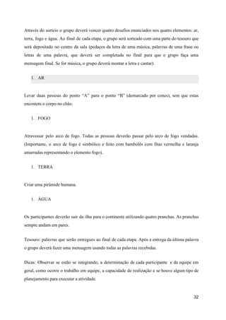 Através do sorteio o grupo deverá vencer quatro desafios enunciados nos quatro elementos: ar,
terra, fogo e água. Ao final de cada etapa, o grupo será sorteado com uma parte do tesouro que
será depositado no centro da sala (pedaços da letra de uma música, palavras de uma frase ou
letras de uma palavra, que deverá ser completada no final para que o grupo faça uma
mensagem final. Se for música, o grupo deverá montar a letra e cantar).
1. AR
Levar duas pessoas do ponto “A” para o ponto “B” (demarcado por cones), sem que estas
encostem o corpo no chão.
1. FOGO
Atravessar pelo arco de fogo. Todas as pessoas deverão passar pelo arco de fogo vendadas.
(Importante, o arco de fogo é simbólico e feito com bambolês com fitas vermelha e laranja
amarradas representando o elemento fogo).
1. TERRA
Criar uma pirâmide humana.
1. ÁGUA
Os participantes deverão sair da ilha para o continente utilizando quatro pranchas. As pranchas
sempre andam em pares.
Tesouro: palavras que serão entregues ao final de cada etapa. Após a entrega da última palavra
o grupo deverá fazer uma mensagem usando todas as palavras recebidas.
Dicas: Observar se estão se integrando, a determinação de cada participante e da equipe em
geral, como ocorre o trabalho em equipe, a capacidade de realização e se houve algum tipo de
planejamento para executar a atividade.
32
 