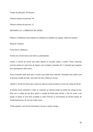 Tempo de aplicação: 40 minutos
Número máximo de pessoas: 40
Número mínimo de pessoas: 12
DINÂMICA 25 - CORRENTE DE APOIO
Objetivo: Estabelecer uma relação de confiança no trabalho em equipe; cadeia de relações.
Material: Nenhum
Como fazer a dinâmica:
Formar um círculo único com todos os participantes.
Fechar o círculo de forma que todos fiquem se tocando ombro a ombro. Nesse momento
convém promover uma troca de lugares, por exemplo, contando até 3 e dizendo que ninguém
deve permanecer onde estava.
Nesse momento pede para que o círculo seja ainda mais reduzido, formando uma cadeia com
as pessoas viradas de lado, uma atrás da outra, ainda em círculo.
Apertar o círculo de forma que o peito de cada um esteja tocando as costas do colega da frente.
O desafio nesse momento é todos se sentarem ao mesmo tempo no joelho do colega de trás.
Para isso o colega de trás deve apoiar o colega da frente pela cintura, a fim de evitar a sua
queda. O grupo só será bem sucedido se todos fizerem os movimentos ao mesmo tempo, de
forma harmoniosa. Se um cair, todos caem.
Tentar quantas vezes forem necessárias, até que o grupo consiga.
33
 