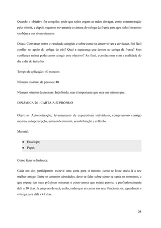 Quando o objetivo for atingido; pedir que todos ergam as mãos devagar, como comemoração
pela vitória, e depois segurem novamente a cintura do colega da frente para que todos levantem
também a um só movimento.
Dicas: Conversar sobre o resultado atingido e sobre como se desenvolveu a atividade. Foi fácil
confiar no apoio do colega de trás? Qual a segurança que demos ao colega da frente? Sem
confiança mútua poderíamos atingir esse objetivo? Ao final, correlacionar com a realidade do
dia a dia do trabalho.
Tempo de aplicação: 40 minutos
Número máximo de pessoas: 40
Número mínimo de pessoas: Indefinido, mas é importante que seja um número par.
DINÂMICA 26 - CARTA A SÍ PRÓPRIO
Objetivo: Automotivação, levantamento de expectativas individuais, compromisso consigo
mesmo, autopercepção, autoconhecimento, sensibilização e reflexão.
Material:
● Envelope;
● Papel;
Como fazer a dinâmica:
Cada um dos participantes escreve uma carta para si mesmo, como se fosse enviá-la a seu
melhor amigo. Entre os assuntos abordados, deve-se falar sobre como se sente no momento, o
que espera das suas próximas semanas e como pensa que estará pessoal e profissionalmente
dali a 30 dias. A empresa deverá, então, endereçar as cartas aos seus funcionários, agendando a
entrega para dali a 45 dias.
34
 