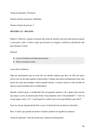 Tempo de aplicação: 30 minutos
Número máximo de pessoas: Indefinido.
Número mínimo de pessoas: 3
DINÂMICA 27 - DESAFIO
Objetivo: Observar o quanto as pessoas têm medo de desafios, pois eles terão pressa de passar
a caixa para o outro. A ideia é expor que devemos ter coragem e enfrentar os desafios da vida
para alcançar a vitória.
Material:
● Caixa de bombom enrolada para presente;
● Música animada tocando.
Como fazer a dinâmica:
Diga aos participantes que na caixa tem um desafio surpresa que deve ser feito por quem
estiver com ela nas mãos quando a música parar. Coloque uma música animada para tocar, uma
pessoa de costas para desligar a música quando desejar, e comece a passar a caixa de mão em
mão no círculo montado com os colaboradores.
Quando a música parar, o coordenador faça um pequeno suspense e dê a opção, para a pessoa
que pegou a caixa, de passa-la para frente. Faça perguntas como “está preparado?”, “você vai
ter que pagar o mico, viu?”, “seja lá qual for a ordem você vai ter que obedecer, quer abrir?”.
Faça isso até que alguém decida abrir a caixa. Lá dentro haverá um delicioso chocolate.
Dica: A lição é que quando encaramos o desafio, podemos ter agradáveis surpresas.
Tempo de aplicação: Varia de acordo com o número de participantes.
35
 