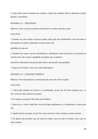 5. Após todos terem retomado seus crachás, o grupo deve debater sobre as diferentes reações
durante a experiência.
DINÂMICA 31 - TRENZINHO
Objetivos: Fazer com que as pessoas memorizem os nomes umas das outras.
Como Fazer:
1. Durante um curto tempo as pessoas podem andar pela sala relembrando o nome de todos os
participantes do grupo e reparando em pelo menos uma
qualidade de cada um.
2. Passado esse tempo, um dos coordenadores, identificado como locomotiva, sai correndo em
volta da sala e diz o nome e qualidade de alguém, que se prende a
locomotiva chamando outra pessoa pelo nome e destacando uma qualidade.
3. Segue-se até formar o trem com todos participantes.
DINÂMICA 32 - FAZENDO COMPRAS
Objetivos: Para descontração e memorização de nomes de todos do grupo.
Como Fazer:
1. Todos estão sentados em círculos e o coordenador, em pé, diz: Fui fazer compras com... (e
diz o nome de várias pessoas do grupo).
2. De repente, acrescenta: Não tenho mais dinheiro.
3. Quem teve o nome citado deve trocar de lugar rapidamente e o coordenador se senta entre
eles.
4. Alguém ficará sem lugar, em pé. Este será o próxima a fazer compras e assim continua.
5. Se alguém não perceber que seu nome foi citado e por isso não se levantar, será o que vai
fazer compras.
38
 
