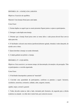 DINÂMICA 36 - A DANÇA DA LARANJA
Objetivos: Exercício de equilíbrio.
Material: Uma laranja (fruta) para cada dupla.
Como Fazer:
1. Formar duplas ou sugerir que os casais presentes fiquem juntos e sejam os participantes.
2. Entregar a cada dupla uma laranja.
3. Orientar que a laranja ficará presa entre as testas deles e cada pessoa deverá ficar com as
mãos para trás.
4. O facilitador colocará uma música (preferencialmente agitada, ritmada) e todos dançarão, de
acordo com o ritmo.
5. Quem derrubar a laranja vai sendo eliminado.
6. A dupla ganhará um prêmio: a laranja.
DINÂMICA 37 - O QUARTEL
Objetivos: Este exercício é, ao mesmo tempo, de descontração, de atenção e de percepção. Têm
os participantes e a torcida organizada.
Como Fazer:
1. O facilitador desempenha a patente de "marechal".
2. Convidar uma quantidade de participantes, conforme as patentes a seguir: faxineiro,
cozinheiro, motorista, corneteiro, soldado, cabo, sargento, tenente,
capitão, major, coronel e general.
3. Todos deverão sentar-se, lado a lado, iniciando pelo faxineiro, da esquerda para a direita
(cadeiras ou calçada - no chão não é muito bom, por conta do excesso
41
 