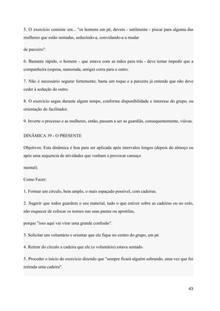 5. O exercício consiste em... "os homens em pé, devem - sutilmente - piscar para alguma das
mulheres que estão sentadas, seduzindo-a, convidando-a a mudar
de parceiro".
6. Bastante rápido, o homem - que estava com as mãos para trás - deve tentar impedir que a
companheira (esposa, namorada, amiga) corra para o outro.
7. Não é necessário segurar fortemente; basta um toque e a parceira já entende que não deve
ceder à sedução do outro.
8. O exercício segue durante algum tempo, conforme disponibilidade e interesse do grupo, ou
orientação do facilitador.
9. Inverte o processo e as mulheres, então, passam a ser as guardiãs, consequentemente, viúvas.
DINÂMICA 39 - O PRESENTE
Objetivos: Esta dinâmica é boa para ser aplicada após intervalos longos (depois do almoço ou
após uma sequencia de atividades que venham a provocar cansaço
mental).
Como Fazer:
1. Formar um círculo, bem amplo, o mais espaçado possível, com cadeiras.
2. Sugerir que todos guardem o seu material, tudo o que estiver sobre as cadeiras ou no colo,
não esquecer de colocar os nomes nas suas pastas ou apostilas,
porque "isso aqui vai virar uma grande confusão".
3. Solicitar um voluntário e orientar que ele fique no centro do grupo, em pé.
4. Retirar do círculo a cadeira que ele (o voluntário) estava sentado.
5. Proceder o início do exercício dizendo que "sempre ficará alguém sobrando, uma vez que foi
retirada uma cadeira".
43
 