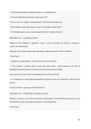 4. Todos ficam atentos: na parada da música, o maquinista diz:
"A fila da minha direita pula dois vagões para trás!"
"O trem virou e os vagões se descarrilaram!" (todos trocam totalmente)
"Nesta estação vamos todos descer, tomar um cafezinho e beber água!"
5. O facilitador pode criar as mais diversas formas de "paradas do trem".
DINÂMICA 41 - LARANJA NO PÉ
Objetivos: Esta dinâmica é agradável, aguça o nível de atenção nas pessoas e estimula o
espírito de solidariedade.
Material: Duas laranjas (fruta) para cada dupla, cadeiras para todos, fita ou barbante.
Como Fazer:
1. Organizar os participantes, sentados em duas alas de cadeiras.
2. Uma laranja é colocada sobre os pés (que estão unidos - pode amarrá-los com fita ou
barbante) da primeira pessoa de cada ala, que procurará passar a laranja
sem a deixar cair, para os pés da segunda pessoa e assim por diante.
3. Se a laranja cair, a brincadeira prosseguirá, do ponto em que caiu, utilizando o tempo que for
preciso.
4. Será vencedor o grupo que terminar primeiro.
DINÂMICA 42 - TUDO COM A MESMA LETRA
Objetivos: Aquecer o raciocínio. Estimular a criatividade. É uma dinâmica que exercita o nível
de agilidade mental, para grupos pequenos ou até trinta pessoas.
Como Fazer:
45
 