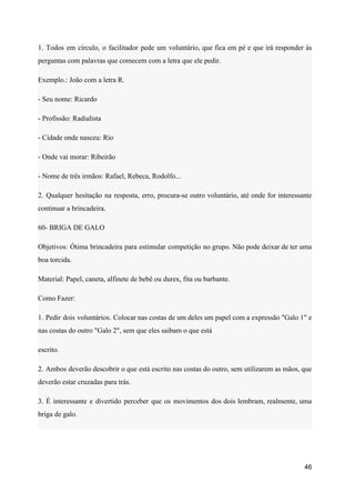 1. Todos em círculo, o facilitador pede um voluntário, que fica em pé e que irá responder às
perguntas com palavras que comecem com a letra que ele pedir.
Exemplo.: João com a letra R.
- Seu nome: Ricardo
- Profissão: Radialista
- Cidade onde nasceu: Rio
- Onde vai morar: Ribeirão
- Nome de três irmãos: Rafael, Rebeca, Rodolfo...
2. Qualquer hesitação na resposta, erro, procura-se outro voluntário, até onde for interessante
continuar a brincadeira.
60- BRIGA DE GALO
Objetivos: Ótima brincadeira para estimular competição no grupo. Não pode deixar de ter uma
boa torcida.
Material: Papel, caneta, alfinete de bebê ou durex, fita ou barbante.
Como Fazer:
1. Pedir dois voluntários. Colocar nas costas de um deles um papel com a expressão "Galo 1" e
nas costas do outro "Galo 2", sem que eles saibam o que está
escrito.
2. Ambos deverão descobrir o que está escrito nas costas do outro, sem utilizarem as mãos, que
deverão estar cruzadas para trás.
3. É interessante e divertido perceber que os movimentos dos dois lembram, realmente, uma
briga de galo.
46
 