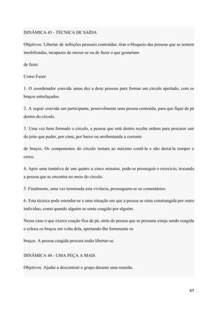DINÂMICA 43 - TÉCNICA DE SAÍDA
Objetivos: Libertar de inibições pessoais contraídas; tirar o bloqueio das pessoas que se sentem
imobilizadas, incapazes de mexer-se ou de fazer o que gostariam
de fazer.
Como Fazer:
1. O coordenador convida umas dez a doze pessoas para formar um círculo apertado, com os
braços entrelaçados.
2. A seguir convida um participante, possivelmente uma pessoa contraída, para que fique de pé
dentro do círculo.
3. Uma vez bem formado o círculo, a pessoa que está dentro recebe ordens para procurar sair
do jeito que puder, por cima, por baixo ou arrebentando a corrente
de braços. Os componentes do círculo tentam ao máximo contê-la e não deixá-la romper o
cerco.
4. Após uma tentativa de uns quatro a cinco minutos, pode-se prosseguir o exercício, trocando
a pessoa que se encontra no meio do círculo.
5. Finalmente, uma vez terminada esta vivência, prosseguem-se os comentários.
6. Esta técnica pode estender-se a uma situação em que a pessoa se sinta constrangida por outro
indivíduo, como quando alguém se sente coagido por alguém.
Nesse caso o que exerce coação fica de pé, atrás da pessoa que se presume esteja sendo coagida
e coloca os braços em volta dela, apertando-lhe fortemente os
braços. A pessoa coagida procura então libertar-se.
DINÂMICA 44 - UMA PEÇA A MAIS
Objetivos: Ajudar a descontrair o grupo durante uma reunião.
47
 