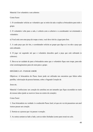 Material: Um voluntário e um cobertor.
Como Fazer:
1. O coordenador solicita ao voluntário que se retire da sala e explica a brincadeira para todo o
grupo.
2. O voluntário volta para a sala, é coberto com o cobertor e o coordenador vai orientando o
voluntário:
a) Você está com uma peça de roupa a mais, você deve tirá-la e jogar para fora.
3. A cada peça que ele tira, o coordenador solicita ao grupo que diga se é ou não a peça que
está sobrando.
4. O jogo vai seguindo até que o voluntário descubra qual a peça que está sobrando (o
cobertor).
5. Deve-se ter cuidado de para a brincadeira antes que o voluntário fique sem roupa, para não
criar constrangimentos para ele nem para o grupo.
DINÂMICA 45 - PASSAR AMOR
Objetivos: A brincadeira do Passa Amor pode ser utilizada nos encontros que falem sobre
partilha, valorização da pessoa humana, sobre o Sagrado Coração de
Jesus etc.
Material: Confeccione um coração de cartolina em um tamanho que fique escondido no meio
de nossas mãos (pode se escrever Jesus no centro do coração).
Como Fazer:
1. Essa brincadeira na verdade é o conhecido Passa Anel, só que em vez de passarmos um anel
iremos passar um coração.
2. Sorteia-se a pessoa que via passar o coração.
3. As outras sentam-se lado a lado, com as mãos fechadas (como para rezar) no colo.
48
 