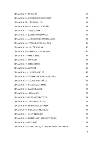 DINÂMICA 27 - DESAFIO 36
DINÂMICA 28 - CONHEÇO O MEU FILHO? 37
DINÂMICA 29 - QUEM SOU EU? 38
DINÂMICA 30 - TROCANDO CRACHÁS 39
DINÂMICA 31 - TRENZINHO 39
DINÂMICA 32 - FAZENDO COMPRAS 40
DINÂMICA 33 - ANÚNCIOS CLASSIFICADOS 40
DINÂMICA 34 - ESTOURANDO BALÕES 41
DINÂMICA 35 - BALÕES NO AR 42
DINÂMICA 36 - A DANÇA DA LARANJA 42
DINÂMICA 37 - O QUARTEL 43
DINÂMICA 38 - O VIÚVO 44
DINÂMICA 39 - O PRESENTE 45
DINÂMICA 40 - O TREM 46
DINÂMICA 41 - LARANJA NO PÉ 47
DINÂMICA 42 - TUDO COM A MESMA LETRA 48
DINÂMICA 43 - TÉCNICA DE SAÍDA 49
DINÂMICA 44 - UMA PEÇA A MAIS 50
DINÂMICA 45 - PASSAR AMOR 51
DINÂMICA 46 - ROMANCE 52
DINÂMICA 47 - COSTA COM COSTA 54
DINÂMICA 48 - PASSANDO AVISO 55
DINÂMICA 49 - DESCUBRA A SENHA 55
DINÂMICA 50 - BÍBLIA EM MUTIRÃO 56
DINÂMICA 51- CAÇA TESOURO 56
DINÂMICA 52 - LOTERIA DE APRESENTAÇÃO 57
DINÂMICA 53 - EPITÁFIO 58
DINÂMICA 54 - APRESENTAÇÃO ATRAVÉS DE DESENHOS 59
4
 