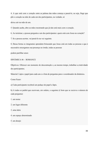 4. A que está com o coração entre as palmas das mãos começa a passá-lo, ou seja, finge que
põe o coração na mão de cada um dos participantes, na verdade, só
deixa cair na mão de um.
5. Quando acaba, abre as mãos mostrando que já não está mais com o coração.
6. Ao terminar, a pessoa pergunta a um dos participantes: quem está com Jesus no coração?
7. Se a pessoa acertar, vai passá-lo na vez seguinte.
8. Dessa forma os integrantes aprendem brincando que Jesus está em todas as pessoas e que é
necessário enxergamos sua presença no irmão, todas as pessoas
podem partilhar amor.
DINÂMICA 46 - ROMANCE
Objetivos: Oferecer um momento de descontração e, ao mesmo tempo, trabalhar a criatividade
dos participantes.
Material: Lápis e papel para cada um e a lista de perguntas para o coordenador da dinâmica.
Como Fazer:
a) Cada participante receberá um pedaço de papel a lápis.
b) A todos se pedirá que escrevam, em ordem, o seguinte (é bom que se escreva o número de
cada pergunta):
1. um nome
2. um lugar diferente
3. uma ideia
4. um espaço determinado
5. um desejo
49
 
