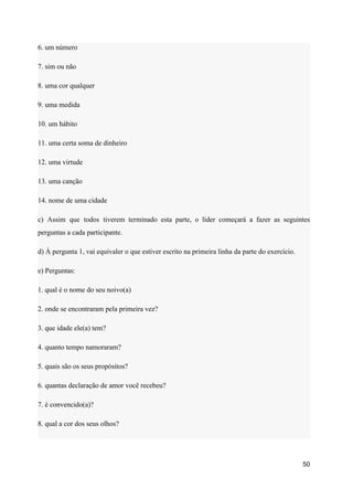 6. um número
7. sim ou não
8. uma cor qualquer
9. uma medida
10. um hábito
11. uma certa soma de dinheiro
12. uma virtude
13. uma canção
14. nome de uma cidade
c) Assim que todos tiverem terminado esta parte, o líder começará a fazer as seguintes
perguntas a cada participante.
d) À pergunta 1, vai equivaler o que estiver escrito na primeira linha da parte do exercício.
e) Perguntas:
1. qual é o nome do seu noivo(a)
2. onde se encontraram pela primeira vez?
3. que idade ele(a) tem?
4. quanto tempo namoraram?
5. quais são os seus propósitos?
6. quantas declaração de amor você recebeu?
7. é convencido(a)?
8. qual a cor dos seus olhos?
50
 