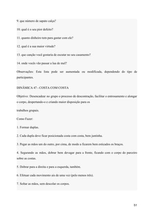 9. que número de sapato calça?
10. qual é o seu pior defeito?
11. quanto dinheiro tem para gastar com ele?
12. qual é a sua maior virtude?
13. que canção você gostaria de escutar no seu casamento?
14. onde vocês vão passar a lua de mel?
Observações: Esta lista pode ser aumentada ou modificada, dependendo do tipo de
participantes.
DINÂMICA 47 - COSTA COM COSTA
Objetivo: Desencadear no grupo o processo de descontração, facilitar o entrosamento e alongar
o corpo, despertando-o e criando maior disposição para os
trabalhos grupais.
Como Fazer:
1. Formar duplas.
2. Cada dupla deve ficar posicionada costa com costa, bem juntinha.
3. Pegar as mãos um do outro, por cima, de modo a ficarem bem esticados os braços.
4. Segurando as mãos, dobrar bem devagar para a frente, ficando com o corpo do parceiro
sobre as costas.
5. Dobrar para a direita e para a esquerda, também.
6. Efetuar cada movimento ais de uma vez (pelo menos três).
7. Soltar as mãos, sem descolar os corpos.
51
 