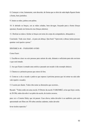 8. Começar a virar, lentamente, sem descolar, de forma que os dois de cada dupla fiquem frente
a frente, bem juntinhos.
9. Juntar as mãos, palma com palma.
10. Ir abrindo os braços, cm as mãos coladas, bem devagar, forçando para a frente (forças
opostas), ficando em forma de cruz (braços abertos).
11. Deslizar as mãos e fechar os braços em torno do corpo do companheiro, abraçando-o.
Conclusão: Todo esse ritual... só para um abraço. Que bom! "Aproveite e abrace tantas pessoas
quantas você queira e possa."
DINÂMICA 48 - PASSANDO AVISO
Como Fazer:
1. Escolhe-se cinco ou seis pessoas para saírem da sala, distante o suficiente para não ouvirem
o que será tratado.
2. Aos que ficam é contado uma estória e passado um recado (vide exemplo abaixo).
3. Chama-se a primeira pessoa que estava lá fora.
4. Conta-se a ela o recado e pede-se que repasse à próxima pessoa que irá entrar na sala (não
vale repetir o recado).
5. E assim por diante. Todos irão notar as distorções que ocorrem...
Recado: "Todos estão em uma escola. O Diretor da escola VAIKEMKÉ, avisa que hoje a noite,
às 20:30h, todos deverão ir ao pátio da escola, de óculos escuros,
para ver o Cometa Haley que irá passar. Caso chova, todos deverão ir ao auditório, pois será
apresentado um filme em 3D sobre estrelas cadentes, todos deverão
levar óculos especiais."
52
 