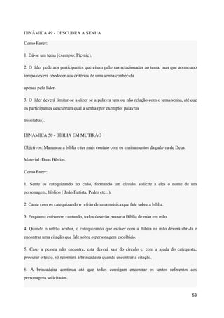 DINÂMICA 49 - DESCUBRA A SENHA
Como Fazer:
1. Dá-se um tema (exemplo: Pic-nic).
2. O líder pede aos participantes que citem palavras relacionadas ao tema, mas que ao mesmo
tempo deverá obedecer aos critérios de uma senha conhecida
apenas pelo líder.
3. O líder deverá limitar-se a dizer se a palavra tem ou não relação com o tema/senha, até que
os participantes descubram qual a senha (por exemplo: palavras
trissílabas).
DINÂMICA 50 - BÍBLIA EM MUTIRÃO
Objetivos: Manusear a bíblia e ter mais contato com os ensinamentos da palavra de Deus.
Material: Duas Bíblias.
Como Fazer:
1. Sente os catequizando no chão, formando um círculo. solicite a eles o nome de um
personagem, bíblico ( João Batista, Pedro etc...).
2. Cante com os catequizando o refrão de uma música que fale sobre a bíblia.
3. Enquanto estiverem cantando, todos deverão passar a Bíblia de mão em mão.
4. Quando o refrão acabar, o catequizando que estiver com a Bíblia na mão deverá abri-la e
encontrar uma citação que fale sobre o personagem escolhido.
5. Caso a pessoa não encontre, esta deverá sair do círculo e, com a ajuda do catequista,
procurar o texto. só retornará á brincadeira quando encontrar a citação.
6. A brincadeira continua até que todos consigam encontrar os textos referentes aos
personagens solicitados.
53
 