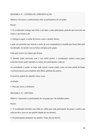 DINÂMICA 51 - LOTERIA DE APRESENTAÇÃO
Objetivo: Favorecer o conhecimento entre os participantes de um grupo.
Passos:
1- O coordenador entrega uma ficha e um lápis a cada participante, pedindo que escrevam seu
nome e a devolvam à ele.
2- Entrega a seguir, o cartão de loteria, como o modelo abaixo:
e pede aos presentes que anotem o nome de seus companheiros à medida que forem lidos pelo
coordenador, de acordo com as fichas entregues pelo grupo.
Cada qual escreve no espaço que desejar.
3- Quando todos estiverem com o seu cartão pronto, o coordenador explica como jogar:
conforme forem sendo repetidos os nomes dos participantes, cada um
vai assinalando o cartão, no lugar onde consta o nome citado, como em uma cartela de bingo.
A primeira pessoa que completar uma fileira, ganhará dez pontos.
O exercício poderá ser repetido várias vezes.
Avaliação
1- Para que serviu a dinâmica?
DINÂMICA 52 - EPITÁFIO
Objetivo: Apresentar os participantes de um grupo que vão trabalhar juntos.
Passos:
1- O coordenador distribui uma folha de sulfite para cada participante do grupo e explica que
cada um deve escrever seu epitáfio (lápide de seu túmulo).
2- Os participantes preparam seu epitáfio. Todos devem fazê-lo.
55
 