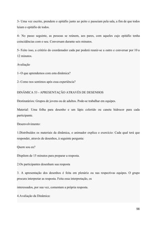 3- Uma vez escrito, prendem o epitáfio junto ao peito e passeiam pela sala, a fim de que todos
leiam o epitáfio de todos.
4- No passo seguinte, as pessoas se reúnem, aos pares, com aqueles cujo epitáfio tenha
coincidências com o seu. Conversam durante seis minutos.
5- Feito isso, a critério do coordenador cada par poderá reunir-se a outro e conversar por 10 a
12 minutos.
Avaliação
1- O que aprendemos com esta dinâmica?
2- Como nos sentimos após essa experiência?
DINÂMICA 53 - APRESENTAÇÃO ATRAVÉS DE DESENHOS
Destinatários: Grupos de jovens ou de adultos. Pode-se trabalhar em equipes.
Material: Uma folha para desenho e um lápis colorido ou caneta hidrocor para cada
participante.
Desenvolvimento:
1.Distribuídos os materiais da dinâmica, o animador explica o exercício: Cada qual terá que
responder, através de desenhos, à seguinte pergunta:
Quem sou eu?
Dispõem de 15 minutos para preparar a resposta.
2.Os participantes desenham sua resposta
3. A apresentação dos desenhos é feita em plenário ou nas respectivas equipes. O grupo
procura interpretar as resposta. Feita essa interpretação, os
interessados, por sua vez, comentam a própria resposta.
4.Avaliação da Dinâmica:
56
 