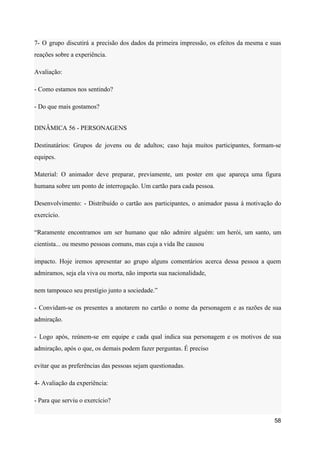 7- O grupo discutirá a precisão dos dados da primeira impressão, os efeitos da mesma e suas
reações sobre a experiência.
Avaliação:
- Como estamos nos sentindo?
- Do que mais gostamos?
DINÂMICA 56 - PERSONAGENS
Destinatários: Grupos de jovens ou de adultos; caso haja muitos participantes, formam-se
equipes.
Material: O animador deve preparar, previamente, um poster em que apareça uma figura
humana sobre um ponto de interrogação. Um cartão para cada pessoa.
Desenvolvimento: - Distribuído o cartão aos participantes, o animador passa à motivação do
exercício.
“Raramente encontramos um ser humano que não admire alguém: um herói, um santo, um
cientista... ou mesmo pessoas comuns, mas cuja a vida lhe causou
impacto. Hoje iremos apresentar ao grupo alguns comentários acerca dessa pessoa a quem
admiramos, seja ela viva ou morta, não importa sua nacionalidade,
nem tampouco seu prestígio junto a sociedade.”
- Convidam-se os presentes a anotarem no cartão o nome da personagem e as razões de sua
admiração.
- Logo após, reúnem-se em equipe e cada qual indica sua personagem e os motivos de sua
admiração, após o que, os demais podem fazer perguntas. É preciso
evitar que as preferências das pessoas sejam questionadas.
4- Avaliação da experiência:
- Para que serviu o exercício?
58
 