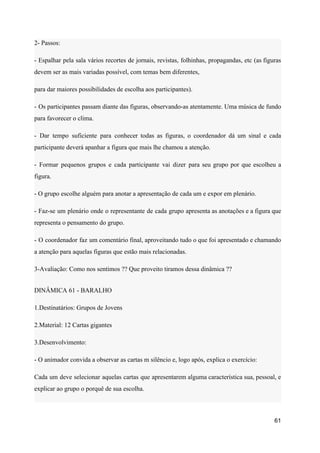 2- Passos:
- Espalhar pela sala vários recortes de jornais, revistas, folhinhas, propagandas, etc (as figuras
devem ser as mais variadas possível, com temas bem diferentes,
para dar maiores possibilidades de escolha aos participantes).
- Os participantes passam diante das figuras, observando-as atentamente. Uma música de fundo
para favorecer o clima.
- Dar tempo suficiente para conhecer todas as figuras, o coordenador dá um sinal e cada
participante deverá apanhar a figura que mais lhe chamou a atenção.
- Formar pequenos grupos e cada participante vai dizer para seu grupo por que escolheu a
figura.
- O grupo escolhe alguém para anotar a apresentação de cada um e expor em plenário.
- Faz-se um plenário onde o representante de cada grupo apresenta as anotações e a figura que
representa o pensamento do grupo.
- O coordenador faz um comentário final, aproveitando tudo o que foi apresentado e chamando
a atenção para aquelas figuras que estão mais relacionadas.
3-Avaliação: Como nos sentimos ?? Que proveito tiramos dessa dinâmica ??
DINÂMICA 61 - BARALHO
1.Destinatários: Grupos de Jovens
2.Material: 12 Cartas gigantes
3.Desenvolvimento:
- O animador convida a observar as cartas m silêncio e, logo após, explica o exercício:
Cada um deve selecionar aquelas cartas que apresentarem alguma característica sua, pessoal, e
explicar ao grupo o porquê de sua escolha.
61
 