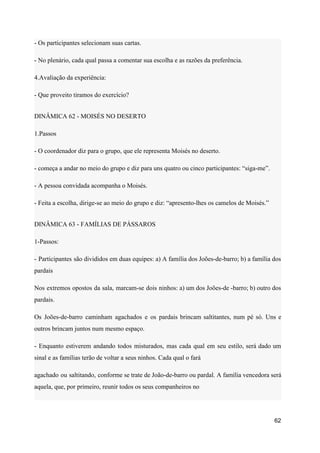 - Os participantes selecionam suas cartas.
- No plenário, cada qual passa a comentar sua escolha e as razões da preferência.
4.Avaliação da experiência:
- Que proveito tiramos do exercício?
DINÂMICA 62 - MOISÉS NO DESERTO
1.Passos
- O coordenador diz para o grupo, que ele representa Moisés no deserto.
- começa a andar no meio do grupo e diz para uns quatro ou cinco participantes: “siga-me”.
- A pessoa convidada acompanha o Moisés.
- Feita a escolha, dirige-se ao meio do grupo e diz: “apresento-lhes os camelos de Moisés.”
DINÂMICA 63 - FAMÍLIAS DE PÁSSAROS
1-Passos:
- Participantes são divididos em duas equipes: a) A família dos Joões-de-barro; b) a família dos
pardais
Nos extremos opostos da sala, marcam-se dois ninhos: a) um dos Joões-de -barro; b) outro dos
pardais.
Os Joões-de-barro caminham agachados e os pardais brincam saltitantes, num pé só. Uns e
outros brincam juntos num mesmo espaço.
- Enquanto estiverem andando todos misturados, mas cada qual em seu estilo, será dado um
sinal e as famílias terão de voltar a seus ninhos. Cada qual o fará
agachado ou saltitando, conforme se trate de João-de-barro ou pardal. A família vencedora será
aquela, que, por primeiro, reunir todos os seus companheiros no
62
 