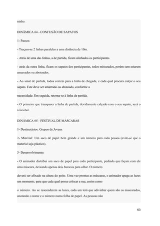 ninho.
DINÂMICA 64 - CONFUSÃO DE SAPATOS
1- Passos:
- Traçam-se 2 linhas paralelas a uma distância de 10m.
- Atrás de uma das linhas, a de partida, ficam alinhados os participantes
- atrás da outra linha, ficam os sapatos dos participantes, todos misturados, porém sem estarem
amarrados ou abotoados.
- Ao sinal de partida, todos correm para a linha de chegada, e cada qual procura calçar o seu
sapato. Este deve ser amarrado ou abotoado, conforme a
necessidade. Em seguida, retorna-se à linha de partida.
- O primeiro que transpuser a linha de partida, devidamente calçado com o seu sapato, será o
vencedor.
DINÂMICA 65 - FESTIVAL DE MÁSCARAS
1- Destinatários: Grupos de Jovens
2- Material: Um saco de papel bem grande e um número para cada pessoa (evite-se que o
material seja plástico).
3- Desenvolvimento:
- O animador distribui um saco de papel para cada participante, pedindo que façam com ele
uma máscara, deixando apenas dois buracos para olhar. O número
deverá ser afixado na altura do peito. Uma vez prontas as máscaras, o animador apaga as luzes
um momento, para que cada qual possa colocar a sua, assim como
o número. Ao se reacenderem as luzes, cada um terá que adivinhar quem são os mascarados,
anotando o nome e o número numa folha de papel. As pessoas não
63
 