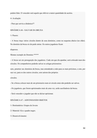 podem falar. O vencedor será aquele que obtiver a maior quantidade de acertos.
4- Avaliação:
- Para que serviu a dinâmica??
DINÂMICA 66 - SALVAR DA BRUXA
1- Passos:
- A bruxa traça vários círculos dentro de seus domínios, como no esquema abaixo (no chão).
No domínio da bruxa só ela pode entrar. Os outros jogadores ficam
dispersos.
Montar exemplo do Domínio *****
- A bruxa sai em perseguição dos jogadores. Cada um que ela apanhar, será colocado num dos
círculos. Os companheiros poderão salvar os colegas prisioneiros
sem, penetrar nos domínios da bruxa, mas estendendo a mão para os mais próximos, e este, por
sua vez, para os dos outros círculos, sem saírem dos próprios
círculos.
- Se a bruxa colocar mais de um prisioneiro num só círculo estes não poderão ser salvos.
- Os jogadores, que forem aprisionados mais de uma vez, serão auxiliadores da bruxa.
- Será vencedor o jogador que não se deixar aprisionar.
DINÂMICA 67 - ADIVINHANDO OBJETOS
1- Destinatários: Grupos de Jovens
2- Material: Giz e quadro negro.
3- Desenvolvimento:
64
 