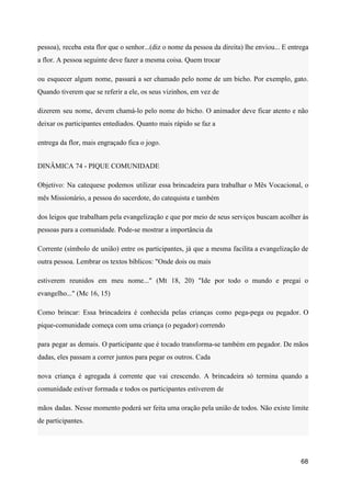 pessoa), receba esta flor que o senhor...(diz o nome da pessoa da direita) lhe enviou... E entrega
a flor. A pessoa seguinte deve fazer a mesma coisa. Quem trocar
ou esquecer algum nome, passará a ser chamado pelo nome de um bicho. Por exemplo, gato.
Quando tiverem que se referir a ele, os seus vizinhos, em vez de
dizerem seu nome, devem chamá-lo pelo nome do bicho. O animador deve ficar atento e não
deixar os participantes entediados. Quanto mais rápido se faz a
entrega da flor, mais engraçado fica o jogo.
DINÂMICA 74 - PIQUE COMUNIDADE
Objetivo: Na catequese podemos utilizar essa brincadeira para trabalhar o Mês Vocacional, o
mês Missionário, a pessoa do sacerdote, do catequista e também
dos leigos que trabalham pela evangelização e que por meio de seus serviços buscam acolher às
pessoas para a comunidade. Pode-se mostrar a importância da
Corrente (símbolo de união) entre os participantes, já que a mesma facilita a evangelização de
outra pessoa. Lembrar os textos bíblicos: "Onde dois ou mais
estiverem reunidos em meu nome..." (Mt 18, 20) "Ide por todo o mundo e pregai o
evangelho..." (Mc 16, 15)
Como brincar: Essa brincadeira é conhecida pelas crianças como pega-pega ou pegador. O
pique-comunidade começa com uma criança (o pegador) correndo
para pegar as demais. O participante que é tocado transforma-se também em pegador. De mãos
dadas, eles passam a correr juntos para pegar os outros. Cada
nova criança é agregada á corrente que vai crescendo. A brincadeira só termina quando a
comunidade estiver formada e todos os participantes estiverem de
mãos dadas. Nesse momento poderá ser feita uma oração pela união de todos. Não existe limite
de participantes.
68
 