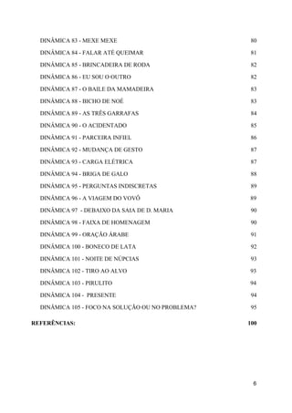 DINÂMICA 83 - MEXE MEXE 80
DINÂMICA 84 - FALAR ATÉ QUEIMAR 81
DINÂMICA 85 - BRINCADEIRA DE RODA 82
DINÂMICA 86 - EU SOU O OUTRO 82
DINÂMICA 87 - O BAILE DA MAMADEIRA 83
DINÂMICA 88 - BICHO DE NOÉ 83
DINÂMICA 89 - AS TRÊS GARRAFAS 84
DINÂMICA 90 - O ACIDENTADO 85
DINÂMICA 91 - PARCEIRA INFIEL 86
DINÂMICA 92 - MUDANÇA DE GESTO 87
DINÂMICA 93 - CARGA ELÉTRICA 87
DINÂMICA 94 - BRIGA DE GALO 88
DINÂMICA 95 - PERGUNTAS INDISCRETAS 89
DINÂMICA 96 - A VIAGEM DO VOVÔ 89
DINÂMICA 97 - DEBAIXO DA SAIA DE D. MARIA 90
DINÂMICA 98 - FAIXA DE HOMENAGEM 90
DINÂMICA 99 - ORAÇÃO ÁRABE 91
DINÂMICA 100 - BONECO DE LATA 92
DINÂMICA 101 - NOITE DE NÚPCIAS 93
DINÂMICA 102 - TIRO AO ALVO 93
DINÂMICA 103 - PIRULITO 94
DINÂMICA 104 - PRESENTE 94
DINÂMICA 105 - FOCO NA SOLUÇÃO OU NO PROBLEMA? 95
REFERÊNCIAS: 100
6
 