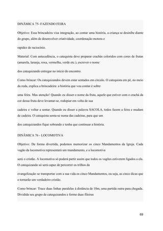 DINÂMICA 75- FAZENDO FEIRA
Objetivo: Essa brincadeira visa integração, ao contar uma história, a criança se desinibe diante
do grupo, além de desenvolver criatividade, coordenação motora e
rapidez de raciocínio.
Material: Com antecedência, o catequista deve preparar crachás coloridos com cores de frutas
(amarela, laranja, roxa, vermelha, verde etc.), escrever o nome
dos catequizando entregar no início do encontro.
Como brincar: Os catequizandos devem estar sentados em círculo. O catequista em pé, no meio
da roda, explica a brincadeira: a história que vou contar é sobre
uma feira. Mas atenção! Quando eu disser o nome da fruta, aquele que estiver com o crachá da
cor dessa fruta deve levantar-se, rodopiar em volta de sua
cadeira e voltar a sentar. Quando eu disser a palavra SACOLA, todos fazem a feira e mudam
de cadeira. O catequista senta-se numa das cadeiras, para que um
dos catequizandos fique sobrando e tenha que continuar a história.
DINÂMICA 76 - LOCOMOTIVA
Objetivo: De forma divertida, podemos memorizar os cinco Mandamentos da Igreja. Cada
vagão da locomotiva representará um mandamento, e a locomotiva
será o cristão. A locomotiva só poderá partir assim que todos os vagões estiverem ligados a ela.
O catequizando só será capaz de percorrer os trilhos da
evangelização se transportar com a sua vida os cinco Mandamentos, ou seja, as cinco dicas que
o tornarão um verdadeiro cristão.
Como brincar: Trace duas linhas paralelas á distância de 10m, uma partida outra para chegada.
Dividida seu grupo de catequizandos e forme duas fileiras
69
 