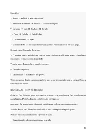 Sugestões:
1- Buzina 2- Volante 3- Motor 4- Alarme
5- Rezando 6- Cantando 7- Comendo 8- Escrever a máquina
9- Varrendo 10- Gato 11- Cachorro 12- Cavalo
13- Porco 14- Galinha 15- Galo 16- Boi
17- Tocando violão 18- Sapo
2- Estas realidades são colocadas tantas vezes quantas pessoas se quiser em cada grupo.
Segundo passo: Formação dos grupos
3- O assessor motiva a dinâmica e convida todos a imitar o seu bicho ou a fazer o barulho ou
movimentos correspondentes à realidade.
Terceiro passo: Encaminhar o trabalho em grupo
4- Formados os grupos,
5- Encaminham-se os trabalhos nos grupos.
“Sinto-me com o direito a um nome próprio que, ao ser pronunciado uma só vez por Deus, se
torna imortal e eterno.”
DINÂMICA 79 - CAÇA AO TESOURO
Objetivo: Esta dinâmica ajuda a memorizar os nomes dos participantes. Cria um clima mais
aconchegante. Desinibe. Facilita a identificação entre pessoas
parecidas... De acordo com o número de participantes, pode-se aumentar as questões.
Material: Prever uma folha com questionário e uma caneta para cada participante.
Primeiro passo: Encaminhamento e procura do outro
1- Os participantes vão se movimentando pela sala.
71
 