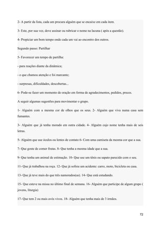 2- A partir da lista, cada um procura alguém que se encaixe em cada item.
3- Este, por sua vez, deve assinar ou rubricar o nome na lacuna ( após a questão).
4- Propiciar um bom tempo onde cada um vai ao encontro dos outros.
Segundo passo: Partilhar
5- Favorecer um tempo de partilha:
- para reações diante da dinâmica;
- o que chamou atenção e foi marcante;
- surpresas, dificuldades, descobertas...
6- Pode-se fazer um momento de oração em forma de agradecimentos, pedidos, preces.
A seguir algumas sugestões para movimentar o grupo.
1- Alguém com a mesma cor de olhos que os seus. 2- Alguém que viva numa casa sem
fumantes.
3- Alguém que já tenha morado em outra cidade. 4- Alguém cujo nome tenha mais de seis
letras.
5- Alguém que use óculos ou lentes de contato 6- Com uma camiseta da mesma cor que a sua.
7- Que goste de comer frutas. 8- Que tenha a mesma idade que a sua.
9- Que tenha um animal de estimação. 10- Que use um tênis ou sapato parecido com o seu.
11- Que já trabalhou na roça. 12- Que já sofreu um acidente: carro, moto, bicicleta ou casa.
13- Que já teve mais do que três namorados(as). 14- Que está estudando.
15- Que esteve na missa no último final de semana. 16- Alguém que participe de algum grupo (
jovens, liturgia)
17- Que tem 2 ou mais avós vivos. 18- Alguém que tenha mais de 3 irmãos.
72
 