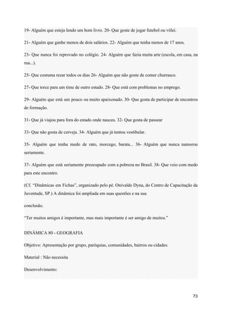 19- Alguém que esteja lendo um bom livro. 20- Que goste de jogar futebol ou vôlei.
21- Alguém que ganhe menos de dois salários. 22- Alguém que tenha menos de 17 anos.
23- Que nunca foi reprovado no colégio. 24- Alguém que fazia muita arte (escola, em casa, na
rua...).
25- Que costuma rezar todos os dias 26- Alguém que não goste de comer churrasco.
27- Que torce para um time de outro estado. 28- Que está com problemas no emprego.
29- Alguém que está um pouco ou muito apaixonado. 30- Que gosta de participar de encontros
de formação.
31- Que já viajou para fora do estado onde nasceu. 32- Que gosta de passear
33- Que não gosta de cerveja. 34- Alguém que já tentou vestibular.
35- Alguém que tenha medo de rato, morcego, barata... 36- Alguém que nunca namorou
seriamente.
37- Alguém que está seriamente preocupado com a pobreza no Brasil. 38- Que veio com medo
para este encontro.
(Cf. “Dinâmicas em Fichas”, organizado pelo pé. Onivaldo Dyna, do Centro de Capacitação da
Juventude, SP.) A dinâmica foi ampliada em suas questões e na sua
conclusão.
“Ter muitos amigos é importante, mas mais importante é ser amigo de muitos.”
DINÂMICA 80 - GEOGRAFIA
Objetivo: Apresentação por grupo, paróquias, comunidades, bairros ou cidades.
Material : Não necessita
Desenvolvimento:
73
 