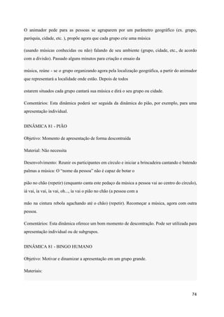 O animador pede para as pessoas se agruparem por um parâmetro geográfico (ex. grupo,
paróquia, cidade, etc. ), propõe agora que cada grupo crie uma música
(usando músicas conhecidas ou não) falando de seu ambiente (grupo, cidade, etc., de acordo
com a divisão). Passado alguns minutos para criação e ensaio da
música, reúne - se o grupo organizando agora pela localização geográfica, a partir do animador
que representará a localidade onde estão. Depois de todos
estarem situados cada grupo cantará sua música e dirá o seu grupo ou cidade.
Comentários: Esta dinâmica poderá ser seguida da dinâmica do pião, por exemplo, para uma
apresentação individual.
DINÂMICA 81 - PIÃO
Objetivo: Momento de apresentação de forma descontraída
Material: Não necessita
Desenvolvimento: Reunir os participantes em círculo e iniciar a brincadeira cantando e batendo
palmas a música: O “nome da pessoa” não é capaz de botar o
pião no chão (repetir) (enquanto canta este pedaço da música a pessoa vai ao centro do círculo),
iá vai, ía vai, ía vai, oh..., ía vai o pião no chão (a pessoa com a
mão na cintura rebola agachando até o chão) (repetir). Recomeçar a música, agora com outra
pessoa.
Comentários: Esta dinâmica oferece um bom momento de descontração. Pode ser utilizada para
apresentação individual ou de subgrupos.
DINÂMICA 81 - BINGO HUMANO
Objetivo: Motivar e dinamizar a apresentação em um grupo grande.
Materiais:
74
 