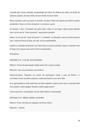 correndo pelo círculo cantando acompanhado por todos: Da abóbora faz melão, do melão faz
melancia (repetir), faz doce Sinhá, faz doce Sinhá, faz doce Sinhá
Maria (enquanto canta esta parte as meninas vão para a frente dos rapazes que fazem os gestos
estendendo o braço em forma de panela, e as meninas o gesto
de misturar o doce. Terminado esta parte todos voltam ao seu lugar.), Quem quiser aprender
tocar vai na casa do “nome da pessoa”, quem quiser aprender
dançar vai na casa do “nome da pessoa” ( o animador vai dançando e para na frente da pessoa
cujo o nome ele disse) ele pula, ele roda, ele faz requebradinha.
(repetir) (o animador juntamente com todos fazem os gestos cantados). (agora o animador troca
de lugar com a pessoa cujo nome foi dito recomeçando a
brincadeira).
DINÂMICA 83 - FALAR ATÉ QUEIMAR
Objetivo: Forma de apresentação rápida (todos têm o mesmo tempo).
Materiais: Uma caixa de fósforo com fósforos
Desenvolvimento: Dispostos em círculo um participante recebe a caixa de fósforo e é
convidado a riscar um palito enquanto o palito permanecer aceso deve falar
de si apresentando-se (não pode ficar sem falar enquanto o palito estiver aceso e não pode falar
mais quando o palito apagar). Quando o palito apagar passa a
caixa ao próximo, recomeçando; até que todos tenham se apresentado.
DINÂMICA 84 - BRINCADEIRA DE RODA
Objetivo: Fazer a divisão em subgrupos de forma criativa.
Materiais: - nenhum
76
 