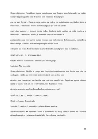 Desenvolvimento: Convida-se alguns participantes para fazerem uma brincadeira de roda(o
número de participantes será de acordo com o número de subgrupos
que se quer formar). Canta-se uma cantiga de roda e os participantes convidados fazem a
brincadeira. Terminada a música o animador pede que cada um chame
mais duas pessoas e formem novas rodas. Canta-se outra cantiga de roda repete-se a
brincadeira. Terminada a música, o animador convida novamente os
participantes para convidarem outras pessoas para participarem da brincadeira, cantando-se
outra cantiga. E assim a brincadeira prossegue até que todos
estiverem nas rodas. Neste momento estarão formados os subgrupos para os trabalhos.
DINÂMICA 85 - EU SOU O OUTRO
Objeto: Motivar e dinamizar a apresentação em um grupo.
Materiais: Não necessita.
Desenvolvimento: Dividir o grupo em duplas(preferencialmente em duplas que não se
conheçam) e pedir que conversem a respeito de si, seus gostos, seus
desejos, suas esperanças, sua família, sua casa, seu trabalho, etc. Depois de alguns minutos
reúne-se todos e cada um vai se apresentar, mas dizendo as coisas
do outro (exemplo: você se chama Paulo e gosta de arroz...etc).
DINÂMICA 86 - O BAILE DA MAMADEIRA
Objetivo: Lazer e descontração
Material: 3 cadeiras; 1 mamadeira; música (fita ou ao vivo)
Desenvolvimento: O animador (com a mamadeira na mão) senta-se numa das cadeiras
deixando as outras vazias uma de cada lado. Supondo que o animador
77
 