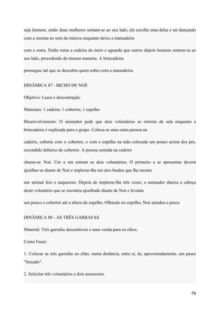 seja homem, então duas mulheres sentam-se ao seu lado, ele escolhe uma delas e sai dançando
com a mesma ao som da música enquanto deixa a mamadeira
com a outra. Então toma a cadeira do meio e aguarda que outros depois homens sentem-se ao
seu lado, procedendo da mesma maneira. A brincadeira
prossegue até que se descubra quem sobra com a mamadeira.
DINÂMICA 87 - BICHO DE NOÉ
Objetivo: Lazer e descontração.
Materiais: 1 cadeira; 1 cobertor; 1 espelho
Desenvolvimento: O animador pede que dois voluntários se retirem da sala enquanto a
brincadeira é explicada para o grupo. Coloca-se uma outra pessoa na
cadeira, coberta com o cobertor, e com o espelho na mão colocada um pouco acima dos pés,
escondido debaixo do cobertor. A pessoa sentada na cadeira
chama-se Noé. Um a um entram os dois voluntários. O primeiro a se apresentar deverá
ajoelhar-se diante de Noé e implorar-lhe em atos brados que lhe mostre
um animal feio e asqueroso. Depois de implorar-lhe três vezes, o animador abaixa a cabeça
deste voluntário que se encontra ajoelhado diante de Noé e levanta
um pouco o cobertor até a altura do espelho. Olhando no espelho, Noé atendeu a prece.
DINÂMICA 88 - AS TRÊS GARRAFAS
Material: Três garrafas descartáveis e uma venda para os olhos.
Como Fazer:
1. Colocar as três garrafas no chão, numa distância, entre si, de, aproximadamente, um passo
"forçado".
2. Solicitar três voluntários e dois assessores.
78
 