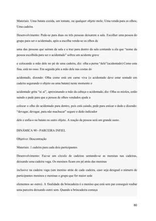 Materiais: Uma batata cozida, um tomate, ou qualquer objeto mole; Uma venda para os olhos;
Uma cadeira.
Desenvolvimento: Pede-se para duas ou três pessoas deixarem a sala. Escolher uma pessoa do
grupo para ser o acidentado, após a escolha venda-se os olhos de
uma das pessoas que saíram da sala e a traz para dentro da sala contando a ela que “nome da
pessoa escolhida para ser o acidentado” sofreu um acidente grave
e colocando a mão dele no pé de uma cadeira, diz: olha a perna “dele”(acidentado) Como esta
fina, está no osso. Em seguida põe a mão dele nas costas do
acidentado, dizendo: Olha como está em carne viva (o acidentado deve estar sentado em
cadeira segurando o objeto ou uma batata) neste momento o
acidentado grita “ai ai”, aproximando a mão da cabeça o acidentado, diz: Olha os miolos, estão
saindo e pede para que a pessoa de olhos vendados ajude a
colocar o olho do acidentado para dentro, pois está caindo, pede para esticar o dedo e dizendo:
“devagar, devagar, para não machucar” segure o dedo indicador
dele e enfia-o na batata ou outro objeto. A reação da pessoa será um grande susto.
DINÂMICA 90 - PARCEIRA INFIEL
Objetivo: Descontração
Materiais: 1 cadeira para cada dois participantes
Desenvolvimento: Faz-se um círculo de cadeiras sentando-se as meninas nas cadeiras,
deixando uma cadeira vaga. Os meninos ficam em pé atrás das meninas
inclusive na cadeira vaga (um menino atrás de cada cadeira, caso seja desigual o número de
participantes meninos e meninas o grupo que for maior sede
elementos ao outro). A finalidade da brincadeira é o menino que está sem par conseguir roubar
uma parceira deixando outro sem. Quando a brincadeira começa
80
 