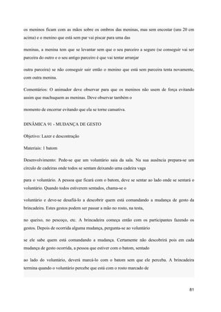 os meninos ficam com as mãos sobre os ombros das meninas, mas sem encostar (uns 20 cm
acima) e o menino que está sem par vai piscar para uma das
meninas, a menina tem que se levantar sem que o seu parceiro a segure (se conseguir vai ser
parceira do outro e o seu antigo parceiro é que vai tentar arranjar
outra parceira) se não conseguir sair então o menino que está sem parceira tenta novamente,
com outra menina.
Comentários: O animador deve observar para que os meninos não usem de força evitando
assim que machuquem as meninas. Deve observar também o
momento de encerrar evitando que ela se torne cansativa.
DINÂMICA 91 - MUDANÇA DE GESTO
Objetivo: Lazer e descontração
Materiais: 1 batom
Desenvolvimento: Pede-se que um voluntário saia da sala. Na sua ausência prepara-se um
círculo de cadeiras onde todos se sentam deixando uma cadeira vaga
para o voluntário. A pessoa que ficará com o batom, deve se sentar ao lado onde se sentará o
voluntário. Quando todos estiverem sentados, chama-se o
voluntário e deve-se desafiá-lo a descobrir quem está comandando a mudança de gesto da
brincadeira. Estes gestos podem ser passar a mão no rosto, na testa,
no queixo, no pescoço, etc. A brincadeira começa então com os participantes fazendo os
gestos. Depois de ocorrida alguma mudança, pergunta-se ao voluntário
se ele sabe quem está comandando a mudança. Certamente não descobrirá pois em cada
mudança de gesto ocorrida, a pessoa que estiver com o batom, sentado
ao lado do voluntário, deverá marcá-lo com o batom sem que ele perceba. A brincadeira
termina quando o voluntário percebe que está com o rosto marcado de
81
 