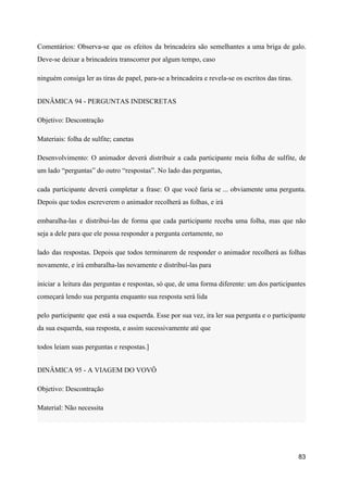 Comentários: Observa-se que os efeitos da brincadeira são semelhantes a uma briga de galo.
Deve-se deixar a brincadeira transcorrer por algum tempo, caso
ninguém consiga ler as tiras de papel, para-se a brincadeira e revela-se os escritos das tiras.
DINÂMICA 94 - PERGUNTAS INDISCRETAS
Objetivo: Descontração
Materiais: folha de sulfite; canetas
Desenvolvimento: O animador deverá distribuir a cada participante meia folha de sulfite, de
um lado “perguntas” do outro “respostas”. No lado das perguntas,
cada participante deverá completar a frase: O que você faria se ... obviamente uma pergunta.
Depois que todos escreverem o animador recolherá as folhas, e irá
embaralha-las e distribui-las de forma que cada participante receba uma folha, mas que não
seja a dele para que ele possa responder a pergunta certamente, no
lado das respostas. Depois que todos terminarem de responder o animador recolherá as folhas
novamente, e irá embaralha-las novamente e distribuí-las para
iniciar a leitura das perguntas e respostas, só que, de uma forma diferente: um dos participantes
começará lendo sua pergunta enquanto sua resposta será lida
pelo participante que está a sua esquerda. Esse por sua vez, ira ler sua pergunta e o participante
da sua esquerda, sua resposta, e assim sucessivamente até que
todos leiam suas perguntas e respostas.]
DINÂMICA 95 - A VIAGEM DO VOVÔ
Objetivo: Descontração
Material: Não necessita
83
 