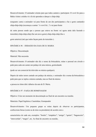 Desenvolvimento: O animador orienta para que todos cantem e participem: O vovô foi para a
Bahia visitar a minha vó e lá ele aprendeu a dançar o chép-chép.
(enquanto canta o animador vai para frente de um dos participantes e faz o gesto cantando)
chép-chép-chép (recomeça a cantar: “o vovô foi...”e vai para frente
de outra pessoa sendo que a pessoa que estava na frente vai agora atrás dele fazendo o
trenzinho) chép-chép-chép (faz um novo gesto) chép-chép-chép (faz o
gesto anterior) (até que todos façam parte do trenzinho ).
DINÂMICA 96 - DEBAIXO DA SAIA DE D. MARIA
Objetivo: Descontração
Material: Não necessita
Desenvolvimento: O animador não diz o nome da brincadeira, reúne o pessoal em círculo e
pede para cada um cantar um pedaço de uma música, gesticulando
(pode ser um comercial de televisão ou música qualquer).
Depois de todos terem cantado um pedaço da música, o animador diz o nome da brincadeira e
pede para que se repita a música cantada, mas ao final da música
a pessoa no ritmo dirá: debaixo da saia de D. Maria.
DINÂMICA 97 - FAIXA DE HOMENAGEM
Objetivo: Criar um momento de descontração ao final de um encontro ou reunião.
Materiais: Papel higiênico; Canetinhas; Grampeador
Desenvolvimento: Um pequeno grupo se reúne depois de observar os participantes,
confecciona faixas (como as de miss ou presidente) de acordo com a
característica de cada um, exemplos: “bonito”, “simpático”, “amigo”, “quieto”, “bagunceiro”,
“introvertido”, “magro”, etc. Ao final do encontro ou reunião,
84
 
