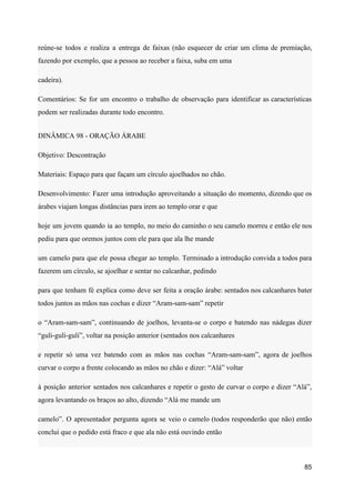 reúne-se todos e realiza a entrega de faixas (não esquecer de criar um clima de premiação,
fazendo por exemplo, que a pessoa ao receber a faixa, suba em uma
cadeira).
Comentários: Se for um encontro o trabalho de observação para identificar as características
podem ser realizadas durante todo encontro.
DINÂMICA 98 - ORAÇÃO ÁRABE
Objetivo: Descontração
Materiais: Espaço para que façam um círculo ajoelhados no chão.
Desenvolvimento: Fazer uma introdução aproveitando a situação do momento, dizendo que os
árabes viajam longas distâncias para irem ao templo orar e que
hoje um jovem quando ia ao templo, no meio do caminho o seu camelo morreu e então ele nos
pediu para que oremos juntos com ele para que ala lhe mande
um camelo para que ele possa chegar ao templo. Terminado a introdução convida a todos para
fazerem um círculo, se ajoelhar e sentar no calcanhar, pedindo
para que tenham fé explica como deve ser feita a oração árabe: sentados nos calcanhares bater
todos juntos as mãos nas cochas e dizer “Aram-sam-sam” repetir
o “Aram-sam-sam”, continuando de joelhos, levanta-se o corpo e batendo nas nádegas dizer
“guli-guli-guli”, voltar na posição anterior (sentados nos calcanhares
e repetir só uma vez batendo com as mãos nas cochas “Aram-sam-sam”, agora de joelhos
curvar o corpo a frente colocando as mãos no chão e dizer: “Alá” voltar
à posição anterior sentados nos calcanhares e repetir o gesto de curvar o corpo e dizer “Alá”,
agora levantando os braços ao alto, dizendo “Alá me mande um
camelo”. O apresentador pergunta agora se veio o camelo (todos responderão que não) então
conclui que o pedido está fraco e que ala não está ouvindo então
85
 