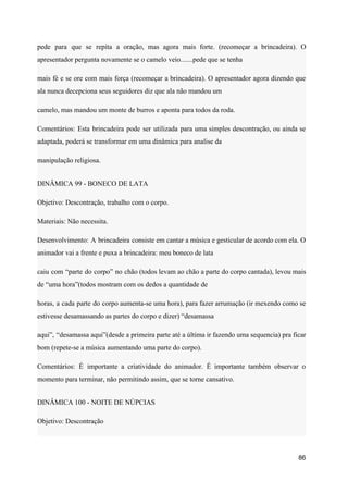 pede para que se repita a oração, mas agora mais forte. (recomeçar a brincadeira). O
apresentador pergunta novamente se o camelo veio.......pede que se tenha
mais fé e se ore com mais força (recomeçar a brincadeira). O apresentador agora dizendo que
ala nunca decepciona seus seguidores diz que ala não mandou um
camelo, mas mandou um monte de burros e aponta para todos da roda.
Comentários: Esta brincadeira pode ser utilizada para uma simples descontração, ou ainda se
adaptada, poderá se transformar em uma dinâmica para analise da
manipulação religiosa.
DINÂMICA 99 - BONECO DE LATA
Objetivo: Descontração, trabalho com o corpo.
Materiais: Não necessita.
Desenvolvimento: A brincadeira consiste em cantar a música e gesticular de acordo com ela. O
animador vai a frente e puxa a brincadeira: meu boneco de lata
caiu com “parte do corpo” no chão (todos levam ao chão a parte do corpo cantada), levou mais
de “uma hora”(todos mostram com os dedos a quantidade de
horas, a cada parte do corpo aumenta-se uma hora), para fazer arrumação (ir mexendo como se
estivesse desamassando as partes do corpo e dizer) “desamassa
aqui”, “desamassa aqui”(desde a primeira parte até a última ir fazendo uma sequencia) pra ficar
bom (repete-se a música aumentando uma parte do corpo).
Comentários: É importante a criatividade do animador. É importante também observar o
momento para terminar, não permitindo assim, que se torne cansativo.
DINÂMICA 100 - NOITE DE NÚPCIAS
Objetivo: Descontração
86
 