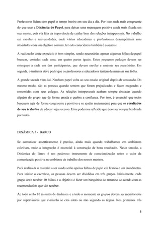 Professores lidam com papel o tempo inteiro em seu dia a dia. Por isso, nada mais congruente
do que usar a ​Dinâmica do Papel​, para deixar uma mensagem positiva ainda mais fixada em
sua mente, pois ela fala da importância de cuidar bem das relações interpessoais. No trabalho
em escolas e universidades, onde vários educadores e profissionais desempenham suas
atividades com um objetivo comum, ter esta consciência também é essencial.
A realização deste exercício é bem simples, sendo necessárias apenas algumas folhas de papel
brancas, cortadas cada uma, em quatro partes iguais. Estes pequenos pedaços devem ser
entregues a cada um dos participantes, que devem enrolar e amassar seu papelzinho. Em
seguida, o instrutor deve pedir que os professores e educadores tentem desamassar sua folha.
A grande sacada vem daí. Nenhum papel volta ao seu estado original depois de amassado. Do
mesmo modo, são as pessoas quando sentem que foram prejudicadas e ficam magoadas e
ressentidas com seus colegas. As relações interpessoais acabam sempre abaladas quando
alguém do grupo age de forma errada e quebra a confiança. Por isso, é essencial que todos
busquem agir de forma congruente e positiva e se ajudar mutuamente para que os ​resultados
de seu trabalho de educar seja sucesso. Uma poderosa reflexão que deve ser sempre lembrada
por todos.
DINÂMICA 3 - BARCO
Se comunicar assertivamente é preciso, ainda mais quando trabalhamos em ambientes
coletivos, onde a integração é essencial à construção de bons resultados. Neste sentido, a
Dinâmica do Barco é um poderoso instrumento de conscientização sobre o valor da
comunicação positiva no ambiente de trabalho dos nossos mestres.
Para realizá-la o material a ser usado serão apenas folhas de papel em branco e um cronômetro.
Para iniciar o exercício, as pessoas devem ser divididas em três grupos. Inicialmente, cada
grupo deve receber 10 folhas e o objetivo é fazer um barquinho do tamanho de acordo com as
recomendações que vão receber.
Ao todo serão 10 minutos de dinâmica e a todo o momento os grupos devem ser monitorados
por supervisores que avaliarão se eles estão ou não segundo as regras. Nos primeiros três
8
 