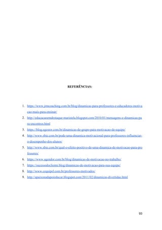 REFERÊNCIAS:
1. https://www.jrmcoaching.com.br/blog/dinamicas-para-professores-e-educadores-motiva
cao-mais-para-ensinar/
2. http://educacaoemdestaque-maristela.blogspot.com/2010/01/mensagens-e-dinamicas-pa
ra-encontros.html
3. https://blog.egestor.com.br/dinamicas-de-grupo-para-motivacao-de-equipe/
4. http://www.sbie.com.br/pode-uma-dinamica-motivacional-para-professores-influenciar-
o-desempenho-dos-alunos/
5. http://www.sbie.com.br/qual-o-efeito-positivo-de-uma-dinamica-de-motivacao-para-pro
fessores/
6. https://www.agendor.com.br/blog/dinamicas-de-motivacao-no-trabalho/
7. https://sucessodocliente.blog/dinamicas-de-motivacao-para-sua-equipe/
8. http://www.cequipel.com.br/professores-motivados/
9. http://apaixonadaporeducar.blogspot.com/2011/02/dinamicas-divertidas.html
93
 